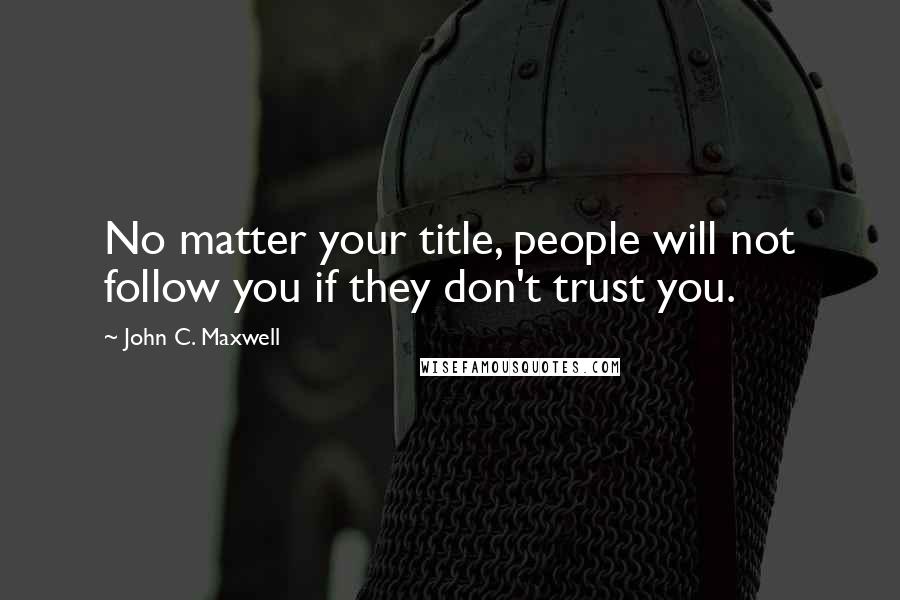 John C. Maxwell Quotes: No matter your title, people will not follow you if they don't trust you.