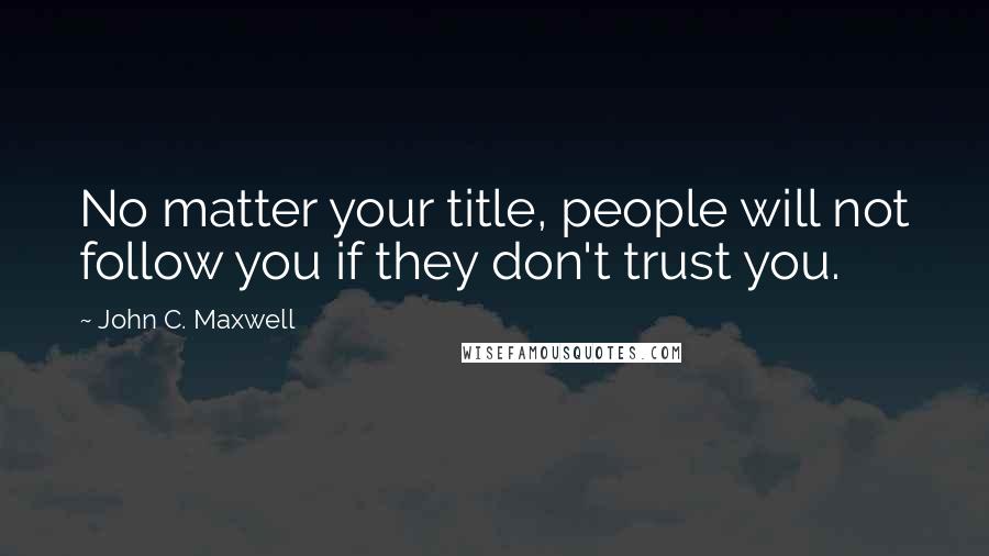 John C. Maxwell Quotes: No matter your title, people will not follow you if they don't trust you.