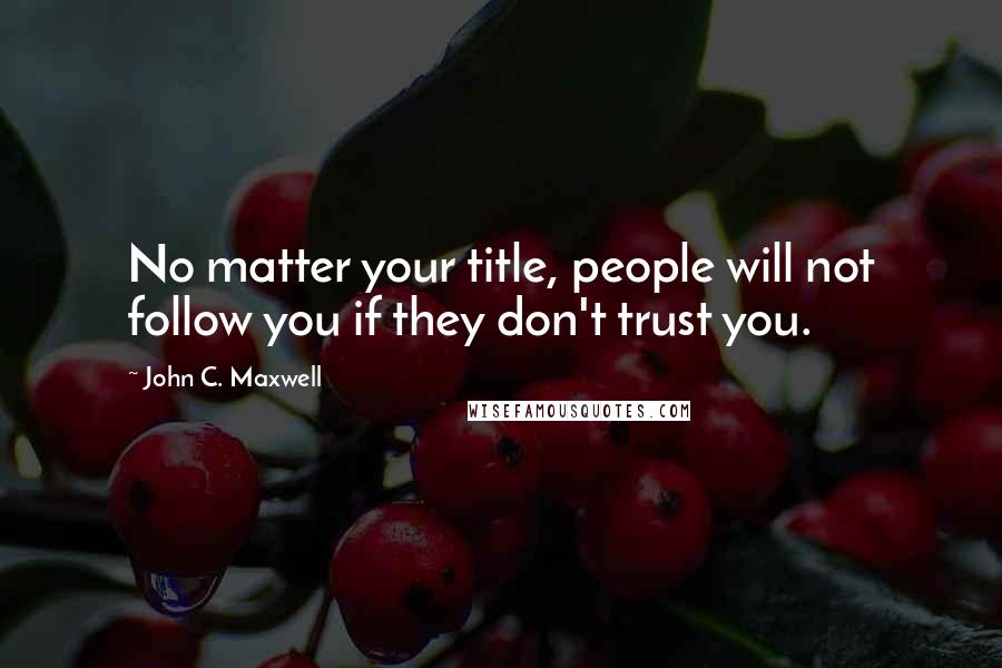 John C. Maxwell Quotes: No matter your title, people will not follow you if they don't trust you.