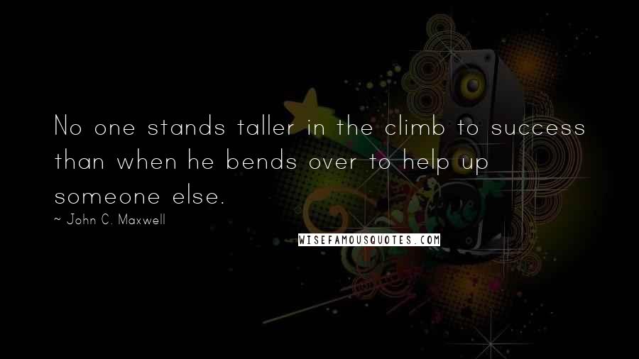 John C. Maxwell Quotes: No one stands taller in the climb to success than when he bends over to help up someone else.