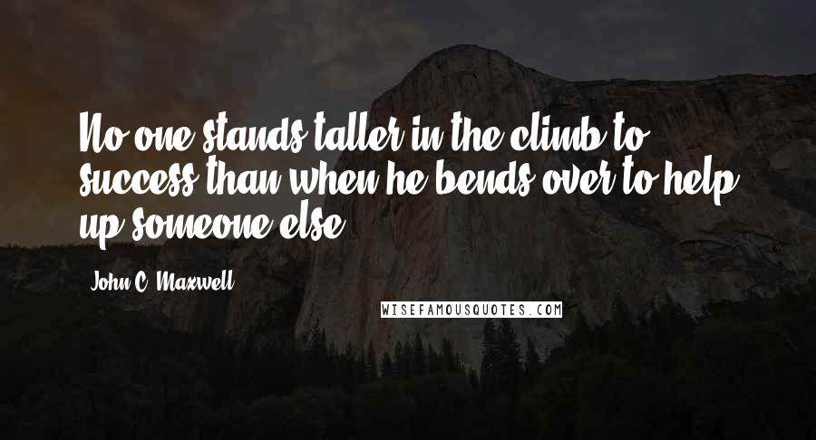 John C. Maxwell Quotes: No one stands taller in the climb to success than when he bends over to help up someone else.