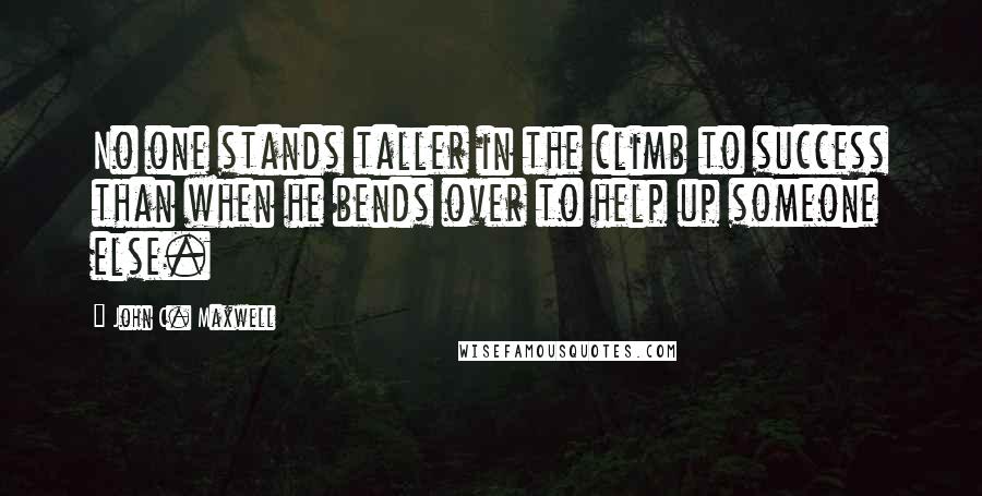 John C. Maxwell Quotes: No one stands taller in the climb to success than when he bends over to help up someone else.