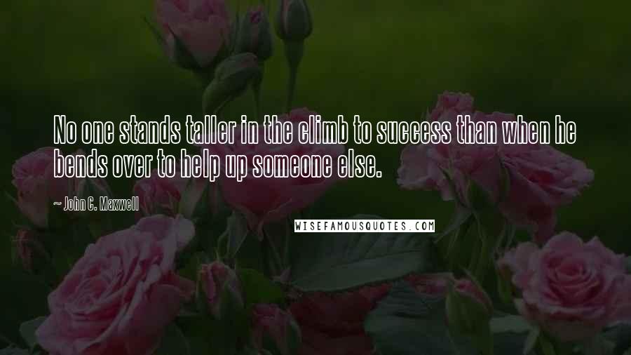 John C. Maxwell Quotes: No one stands taller in the climb to success than when he bends over to help up someone else.