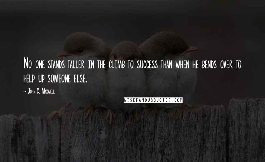 John C. Maxwell Quotes: No one stands taller in the climb to success than when he bends over to help up someone else.
