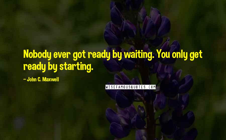 John C. Maxwell Quotes: Nobody ever got ready by waiting. You only get ready by starting.