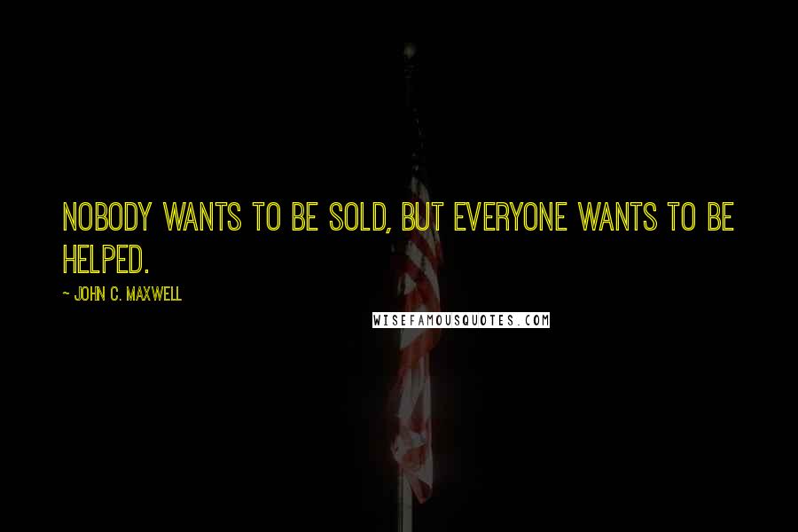 John C. Maxwell Quotes: Nobody wants to be sold, but everyone wants to be helped.