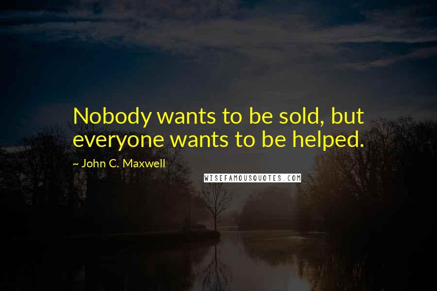 John C. Maxwell Quotes: Nobody wants to be sold, but everyone wants to be helped.