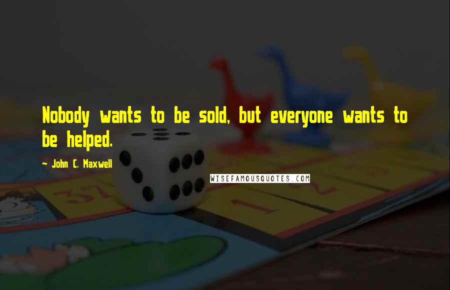 John C. Maxwell Quotes: Nobody wants to be sold, but everyone wants to be helped.
