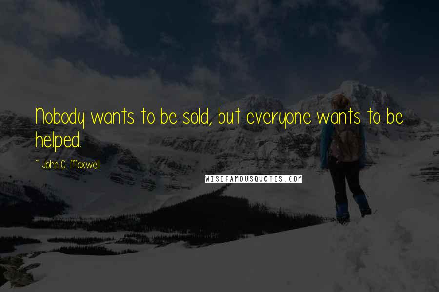 John C. Maxwell Quotes: Nobody wants to be sold, but everyone wants to be helped.