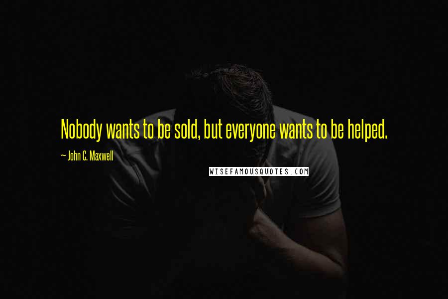 John C. Maxwell Quotes: Nobody wants to be sold, but everyone wants to be helped.