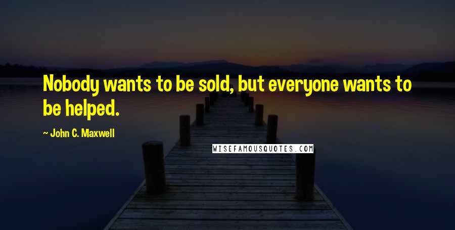 John C. Maxwell Quotes: Nobody wants to be sold, but everyone wants to be helped.