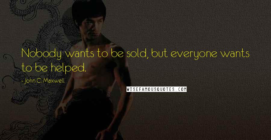 John C. Maxwell Quotes: Nobody wants to be sold, but everyone wants to be helped.