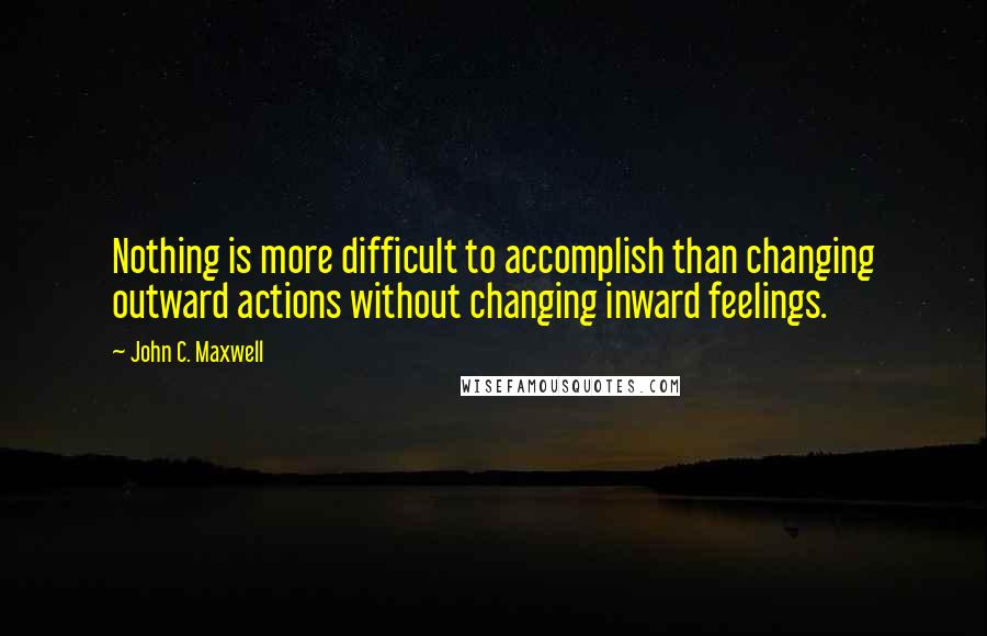 John C. Maxwell Quotes: Nothing is more difficult to accomplish than changing outward actions without changing inward feelings.