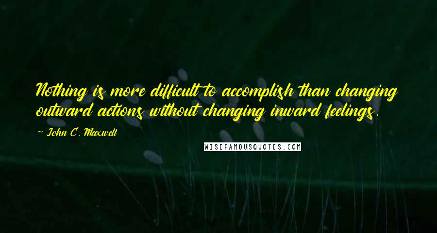 John C. Maxwell Quotes: Nothing is more difficult to accomplish than changing outward actions without changing inward feelings.