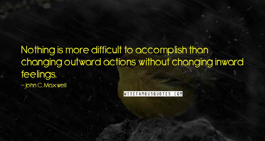 John C. Maxwell Quotes: Nothing is more difficult to accomplish than changing outward actions without changing inward feelings.