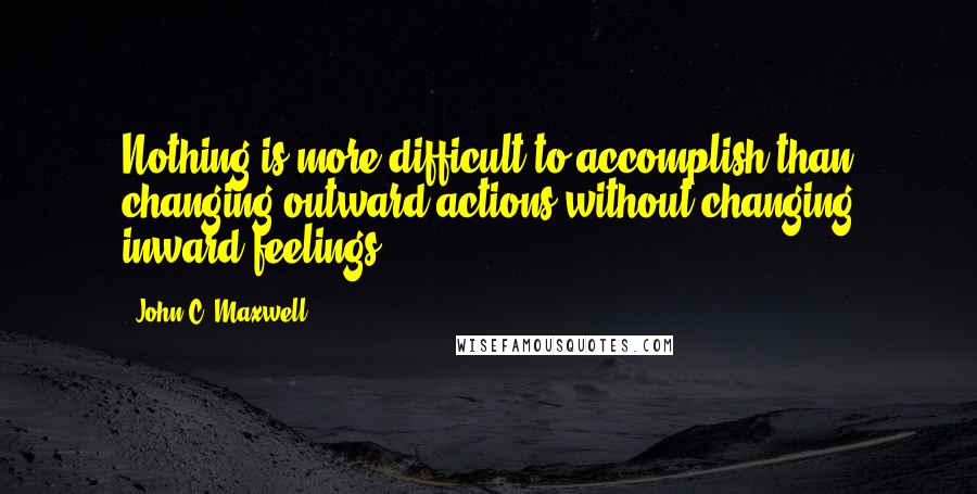 John C. Maxwell Quotes: Nothing is more difficult to accomplish than changing outward actions without changing inward feelings.