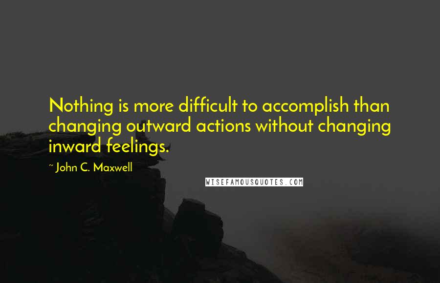 John C. Maxwell Quotes: Nothing is more difficult to accomplish than changing outward actions without changing inward feelings.