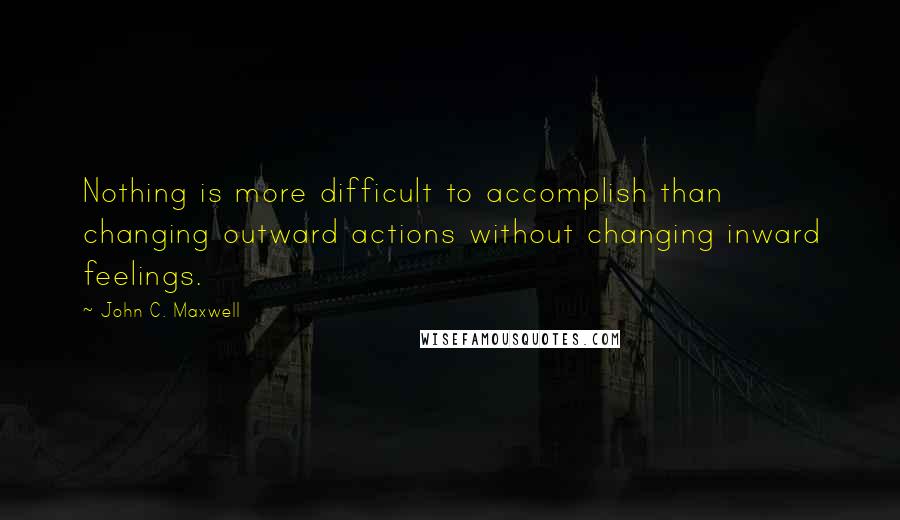 John C. Maxwell Quotes: Nothing is more difficult to accomplish than changing outward actions without changing inward feelings.