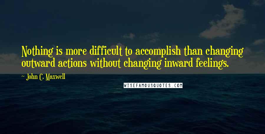 John C. Maxwell Quotes: Nothing is more difficult to accomplish than changing outward actions without changing inward feelings.