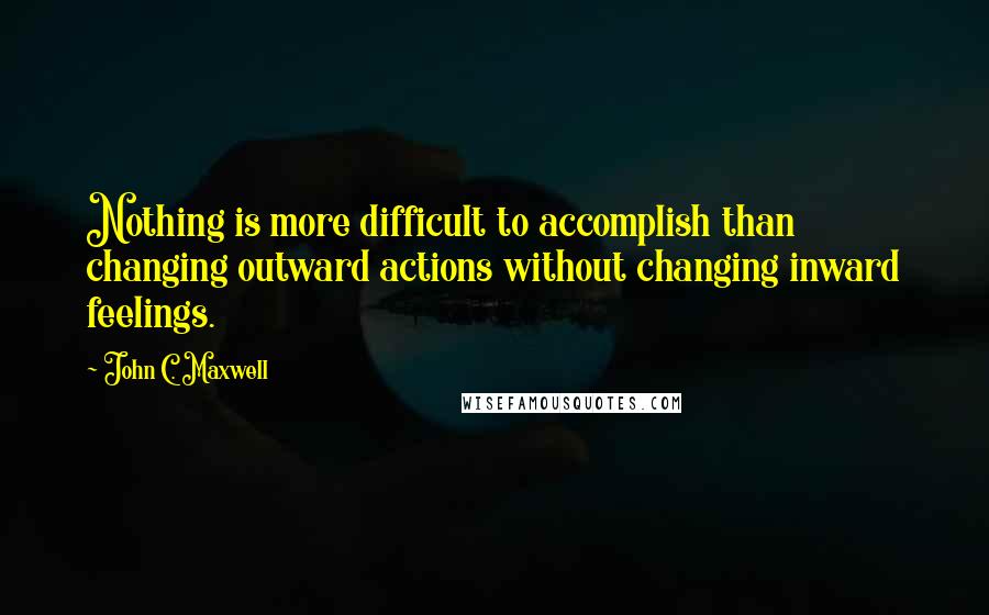 John C. Maxwell Quotes: Nothing is more difficult to accomplish than changing outward actions without changing inward feelings.