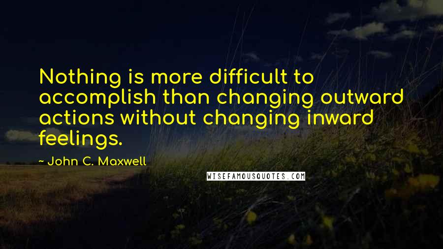John C. Maxwell Quotes: Nothing is more difficult to accomplish than changing outward actions without changing inward feelings.