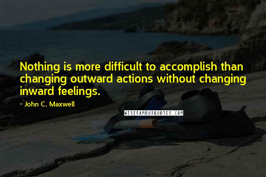 John C. Maxwell Quotes: Nothing is more difficult to accomplish than changing outward actions without changing inward feelings.