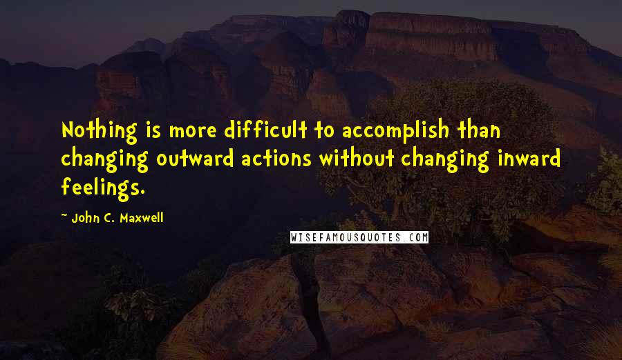 John C. Maxwell Quotes: Nothing is more difficult to accomplish than changing outward actions without changing inward feelings.