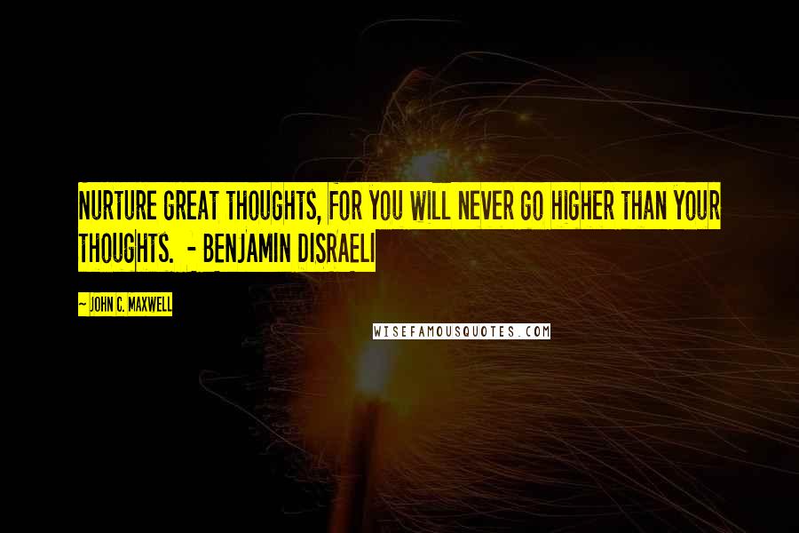John C. Maxwell Quotes: Nurture great thoughts, for you will never go higher than your thoughts. - BENJAMIN DISRAELI