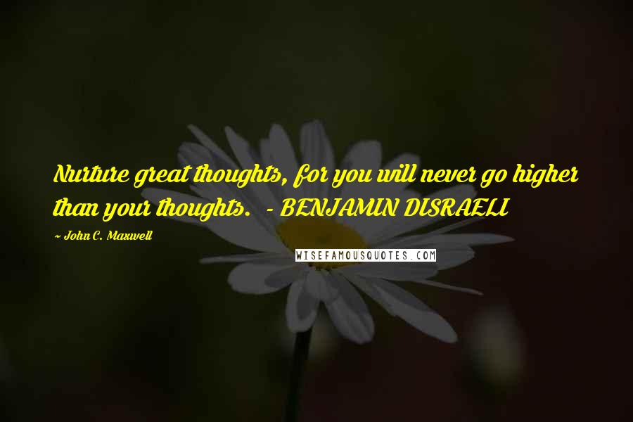 John C. Maxwell Quotes: Nurture great thoughts, for you will never go higher than your thoughts.  - BENJAMIN DISRAELI