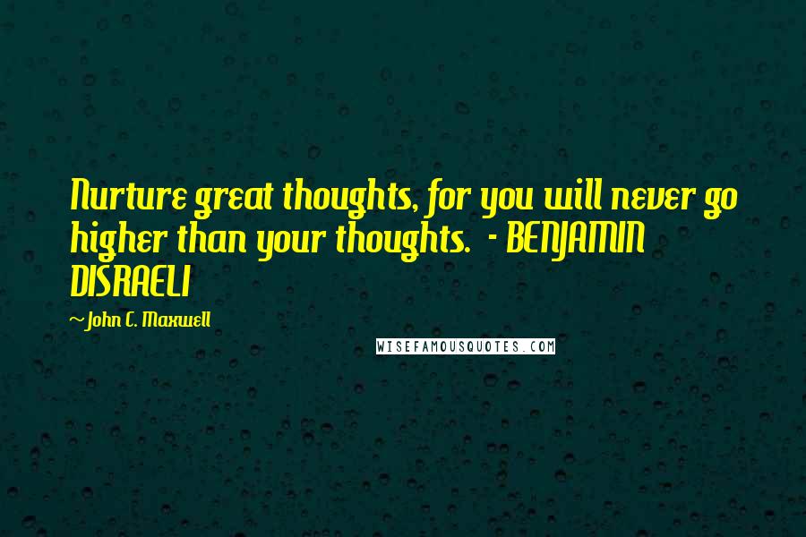 John C. Maxwell Quotes: Nurture great thoughts, for you will never go higher than your thoughts.  - BENJAMIN DISRAELI