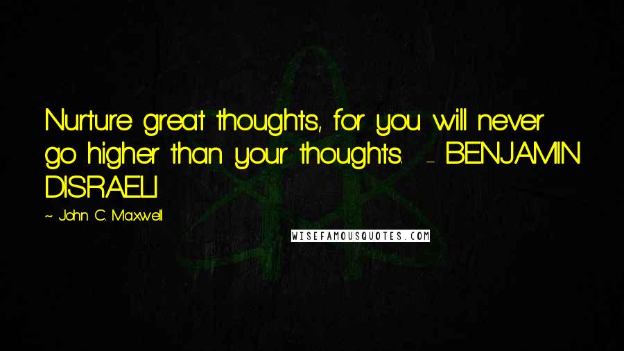 John C. Maxwell Quotes: Nurture great thoughts, for you will never go higher than your thoughts.  - BENJAMIN DISRAELI