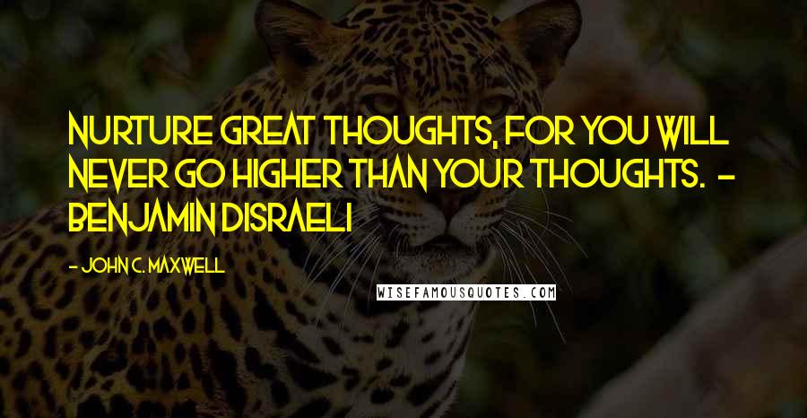 John C. Maxwell Quotes: Nurture great thoughts, for you will never go higher than your thoughts.  - BENJAMIN DISRAELI