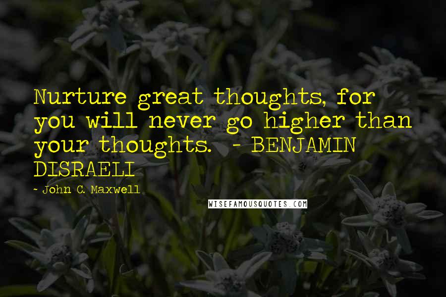 John C. Maxwell Quotes: Nurture great thoughts, for you will never go higher than your thoughts.  - BENJAMIN DISRAELI