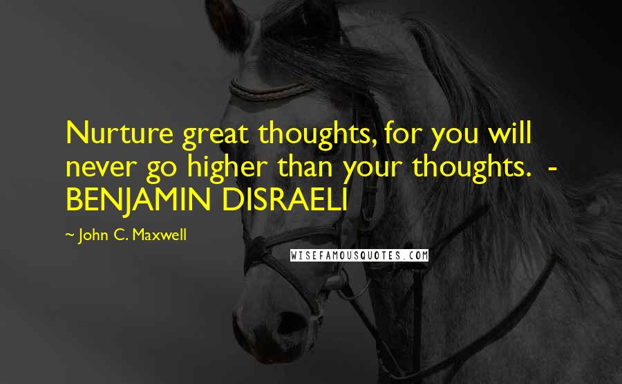 John C. Maxwell Quotes: Nurture great thoughts, for you will never go higher than your thoughts.  - BENJAMIN DISRAELI