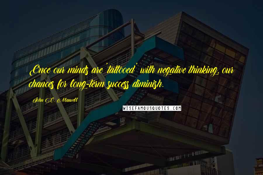 John C. Maxwell Quotes: Once our minds are 'tattooed' with negative thinking, our chances for long-term success diminish.