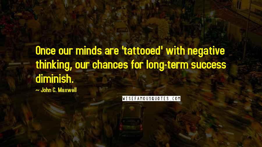 John C. Maxwell Quotes: Once our minds are 'tattooed' with negative thinking, our chances for long-term success diminish.