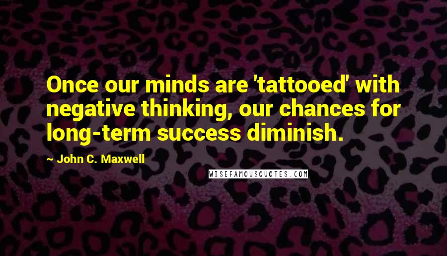 John C. Maxwell Quotes: Once our minds are 'tattooed' with negative thinking, our chances for long-term success diminish.