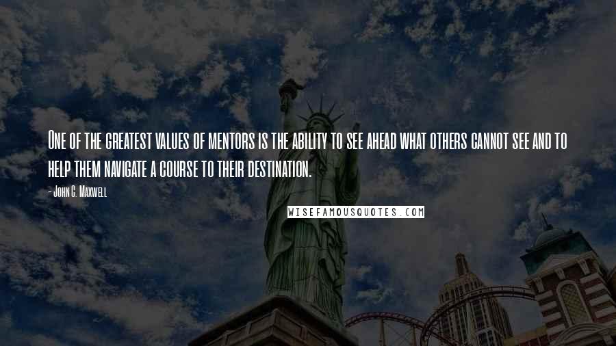 John C. Maxwell Quotes: One of the greatest values of mentors is the ability to see ahead what others cannot see and to help them navigate a course to their destination.