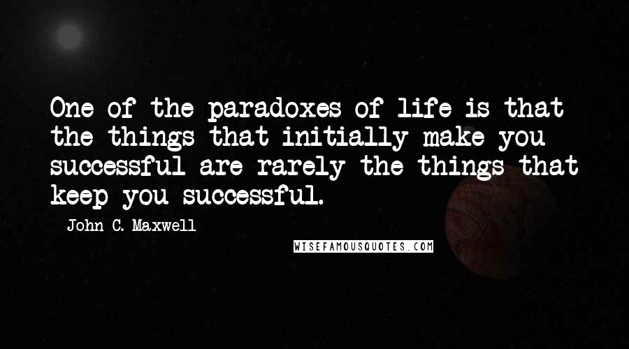 John C. Maxwell Quotes: One of the paradoxes of life is that the things that initially make you successful are rarely the things that keep you successful.