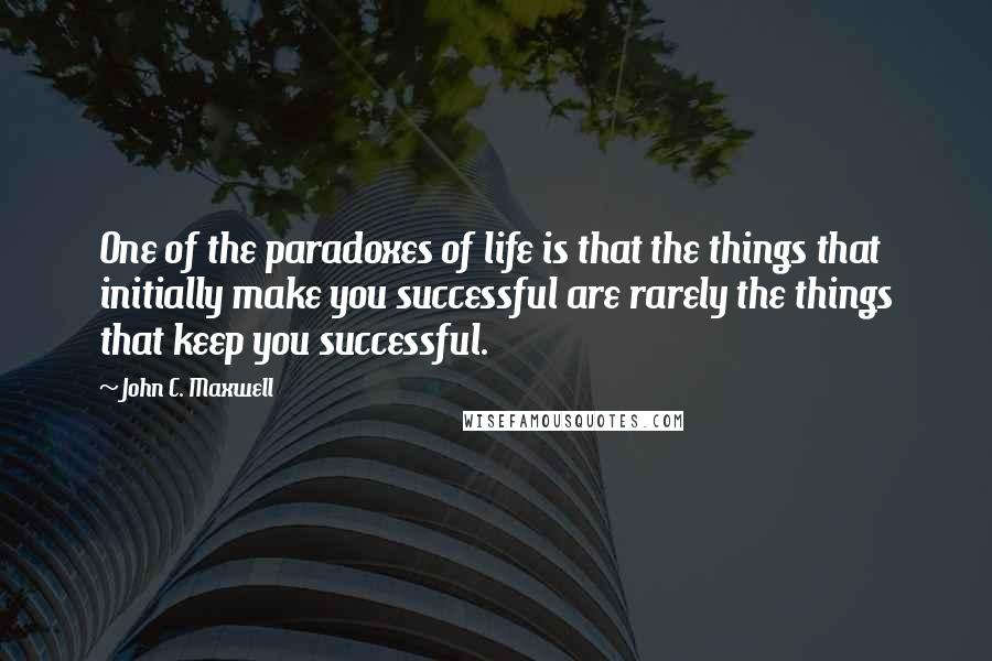 John C. Maxwell Quotes: One of the paradoxes of life is that the things that initially make you successful are rarely the things that keep you successful.