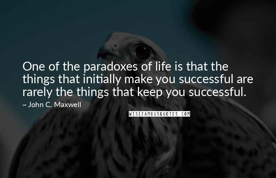 John C. Maxwell Quotes: One of the paradoxes of life is that the things that initially make you successful are rarely the things that keep you successful.