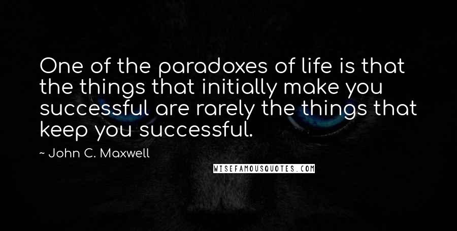 John C. Maxwell Quotes: One of the paradoxes of life is that the things that initially make you successful are rarely the things that keep you successful.