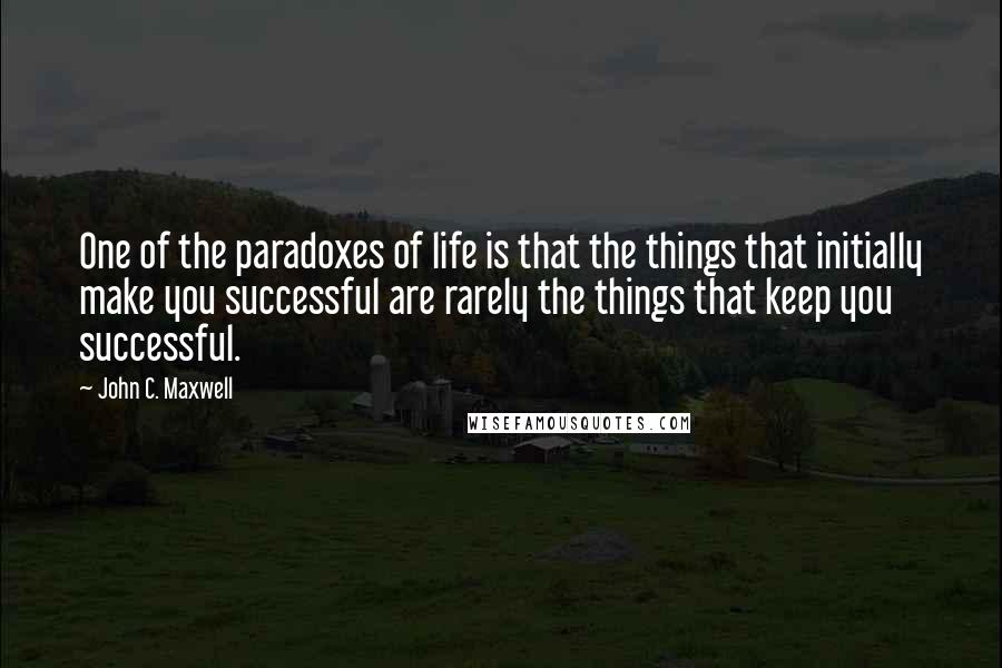 John C. Maxwell Quotes: One of the paradoxes of life is that the things that initially make you successful are rarely the things that keep you successful.