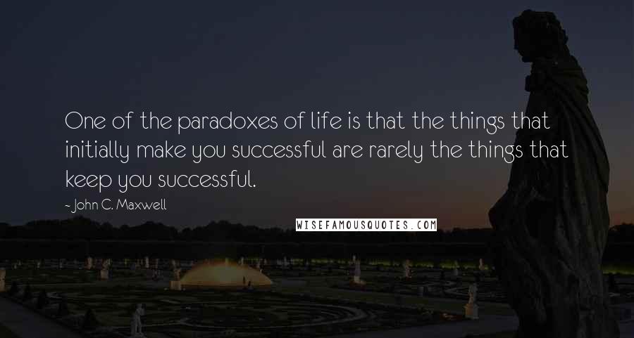 John C. Maxwell Quotes: One of the paradoxes of life is that the things that initially make you successful are rarely the things that keep you successful.