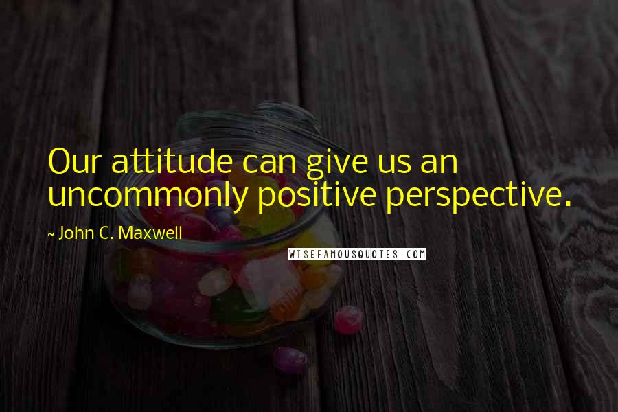 John C. Maxwell Quotes: Our attitude can give us an uncommonly positive perspective.