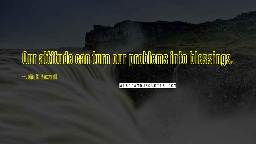 John C. Maxwell Quotes: Our attitude can turn our problems into blessings.