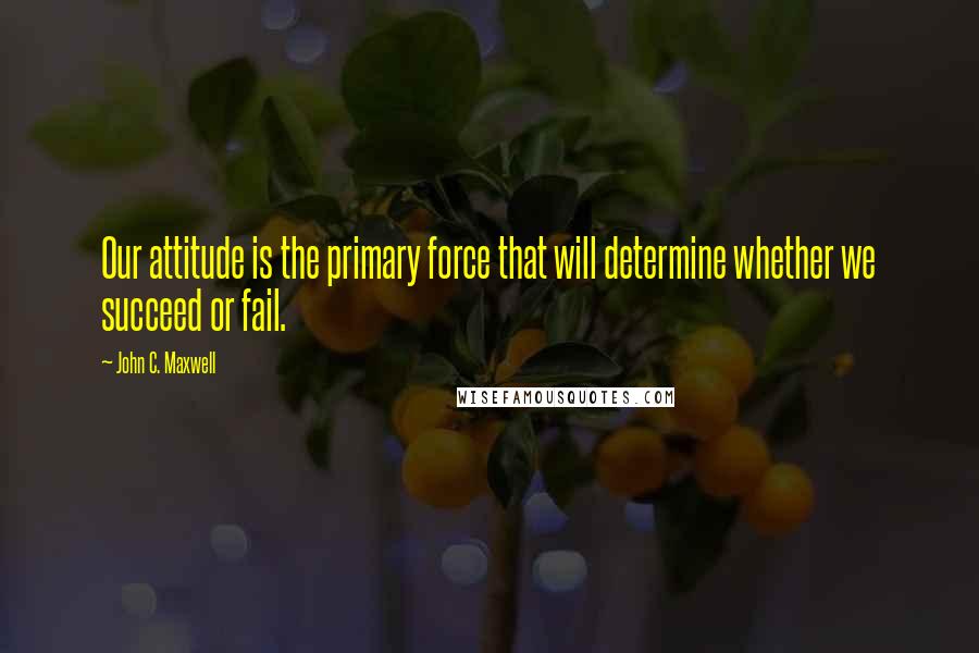 John C. Maxwell Quotes: Our attitude is the primary force that will determine whether we succeed or fail.