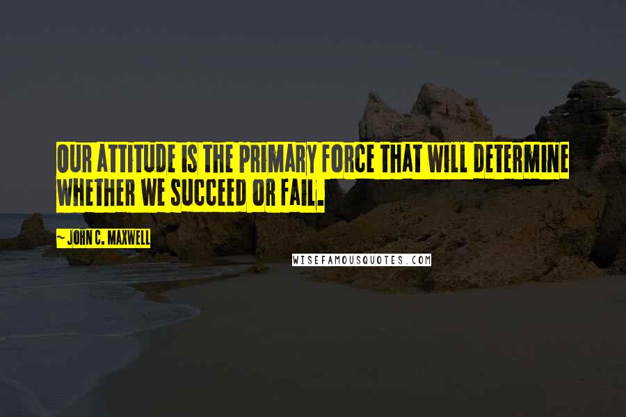 John C. Maxwell Quotes: Our attitude is the primary force that will determine whether we succeed or fail.