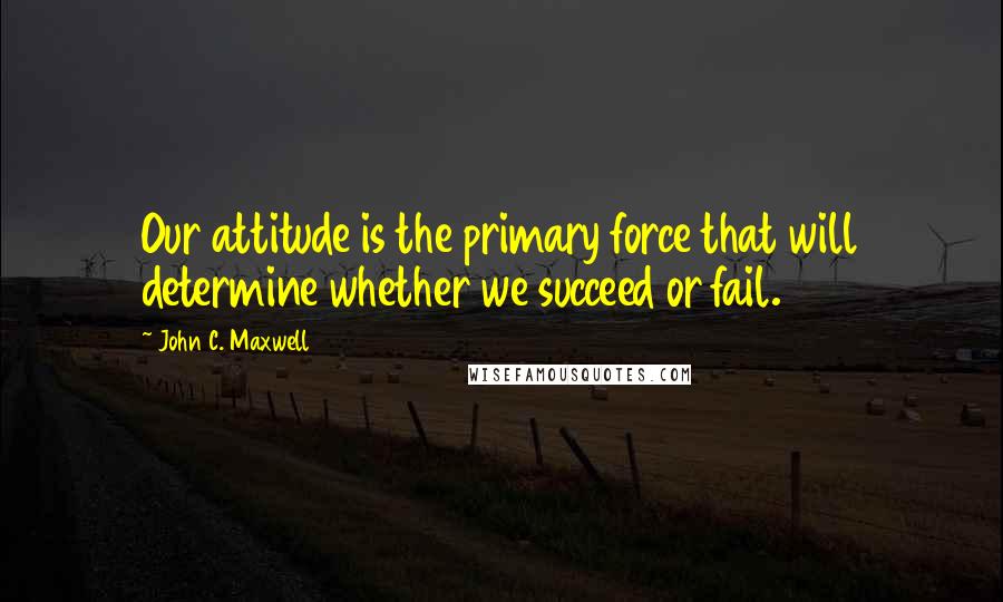 John C. Maxwell Quotes: Our attitude is the primary force that will determine whether we succeed or fail.