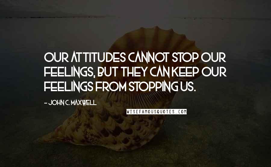 John C. Maxwell Quotes: Our attitudes cannot stop our feelings, but they can keep our feelings from stopping us.